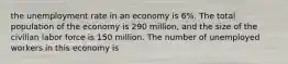 the unemployment rate in an economy is 6%. The total population of the economy is 290 million, and the size of the civilian labor force is 150 million. The number of unemployed workers in this economy is