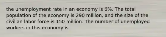 the unemployment rate in an economy is 6%. The total population of the economy is 290 million, and the size of the civilian labor force is 150 million. The number of unemployed workers in this economy is