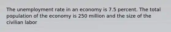 The unemployment rate in an economy is 7.5 percent. The total population of the economy is 250 million and the size of the civilian labor