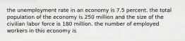 the unemployment rate in an economy is 7.5 percent. the total population of the economy is 250 million and the size of the civilian labor force is 180 million. the number of employed workers in this economy is