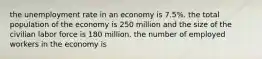 the unemployment rate in an economy is 7.5%. the total population of the economy is 250 million and the size of the civilian labor force is 180 million. the number of employed workers in the economy is