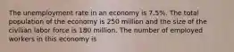 The unemployment rate in an economy is 7.5%. The total population of the economy is 250 million and the size of the civilian labor force is 180 million. The number of employed workers in this economy is