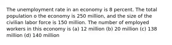 The unemployment rate in an economy is 8 percent. The total population o the economy is 250 million, and the size of the civilian labor force is 150 million. The number of employed workers in this economy is (a) 12 million (b) 20 million (c) 138 million (d) 140 million