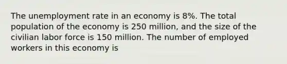 The <a href='https://www.questionai.com/knowledge/kh7PJ5HsOk-unemployment-rate' class='anchor-knowledge'>unemployment rate</a> in an economy is 8%. The total population of the economy is 250 million, and the size of the civilian labor force is 150 million. The number of employed workers in this economy is