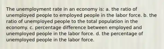 The unemployment rate in an economy is: a. the ratio of unemployed people to employed people in the labor force. b. the ratio of unemployed people to the total population in the economy. c. percentage difference between employed and unemployed people in the labor force. d. the percentage of unemployed people in the labor force.