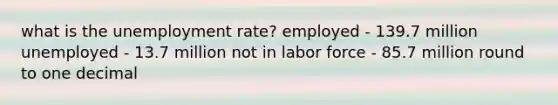 what is the unemployment rate? employed - 139.7 million unemployed - 13.7 million not in labor force - 85.7 million round to one decimal