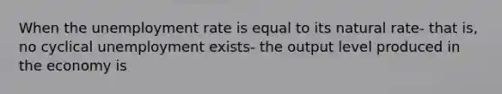 When the unemployment rate is equal to its natural rate- that is, no cyclical unemployment exists- the output level produced in the economy is