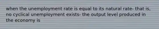 when the unemployment rate is equal to its natural rate- that is, no cyclical unemployment exists- the output level produced in the economy is