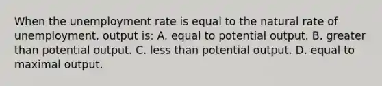 When the <a href='https://www.questionai.com/knowledge/kh7PJ5HsOk-unemployment-rate' class='anchor-knowledge'>unemployment rate</a> is equal to the natural rate of unemployment, output is: A. equal to potential output. B. <a href='https://www.questionai.com/knowledge/ktgHnBD4o3-greater-than' class='anchor-knowledge'>greater than</a> potential output. C. <a href='https://www.questionai.com/knowledge/k7BtlYpAMX-less-than' class='anchor-knowledge'>less than</a> potential output. D. equal to maximal output.