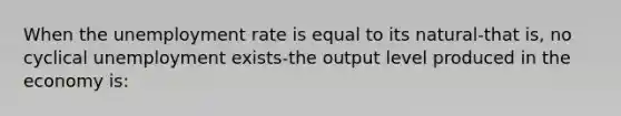 When the unemployment rate is equal to its natural-that is, no cyclical unemployment exists-the output level produced in the economy is: