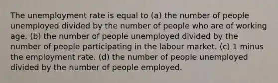 The unemployment rate is equal to (a) the number of people unemployed divided by the number of people who are of working age. (b) the number of people unemployed divided by the number of people participating in the labour market. (c) 1 minus the employment rate. (d) the number of people unemployed divided by the number of people employed.