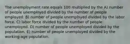 The unemployment rate equals 100 multiplied by the A) number of people unemployed divided by the number of people employed. B) number of people unemployed divided by the labor force. C) labor force divided by the number of people unemployed. D) number of people unemployed divided by the population. E) number of people unemployed divided by the working-age population.