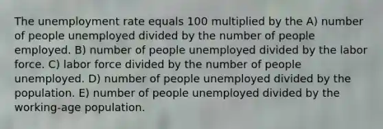 The unemployment rate equals 100 multiplied by the A) number of people unemployed divided by the number of people employed. B) number of people unemployed divided by the labor force. C) labor force divided by the number of people unemployed. D) number of people unemployed divided by the population. E) number of people unemployed divided by the working-age population.