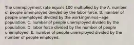 The unemployment rate equals 100 multiplied by the A. number of people unemployed divided by the labor force. B. number of people unemployed divided by the workingminus−age population. C. number of people unemployed divided by the population. D. labor force divided by the number of people unemployed. E. number of people unemployed divided by the number of people employed.