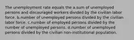 The unemployment rate equals the a.sum of unemployed persons and discouraged workers divided by the civilian labor force. b.number of unemployed persons divided by the civilian labor force. c.number of employed persons divided by the number of unemployed persons. d.number of unemployed persons divided by the civilian non-institutional population.