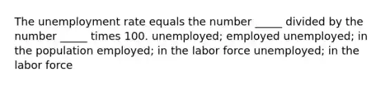 The unemployment rate equals the number _____ divided by the number _____ times 100. unemployed; employed unemployed; in the population employed; in the labor force unemployed; in the labor force