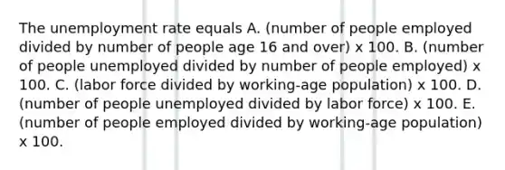 The unemployment rate equals A. ​(number of people employed divided by number of people age 16 and​ over) x 100. B. ​(number of people unemployed divided by number of people​ employed) x 100. C. ​(labor force divided by working-age ​population) x 100. D. ​(number of people unemployed divided by labor​ force) x 100. E. ​(number of people employed divided by working-age ​population) x 100.