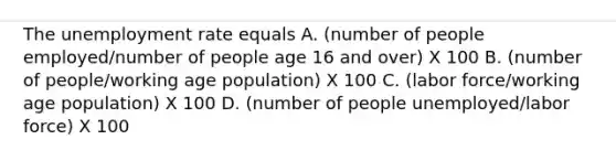 The unemployment rate equals A. (number of people employed/number of people age 16 and over) X 100 B. (number of people/working age population) X 100 C. (labor force/working age population) X 100 D. (number of people unemployed/labor force) X 100