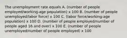 The unemployment rate equals A. (number of people employed/working-age population) x 100 B. (number of people unemployed/labor force) x 100 C. (labor force/working-age population) x 100 D. (number of people employed/number of people aged 16 and over) x 100 E. (number of people unemployed/number of people employed) x 100