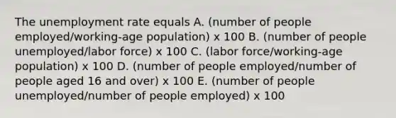 The unemployment rate equals A. (number of people employed/working-age population) x 100 B. (number of people unemployed/labor force) x 100 C. (labor force/working-age population) x 100 D. (number of people employed/number of people aged 16 and over) x 100 E. (number of people unemployed/number of people employed) x 100