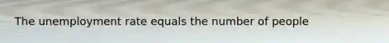 The unemployment rate equals the number of people