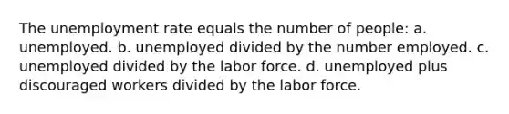 The <a href='https://www.questionai.com/knowledge/kh7PJ5HsOk-unemployment-rate' class='anchor-knowledge'>unemployment rate</a> equals the number of people: a. unemployed. b. unemployed divided by the number employed. c. unemployed divided by the labor force. d. unemployed plus discouraged workers divided by the labor force.