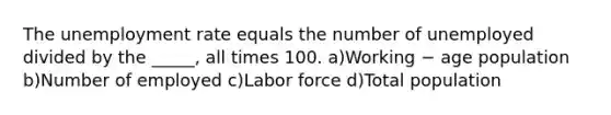 The unemployment rate equals the number of unemployed divided by the _____, all times 100. a)Working − age population b)Number of employed c)Labor force d)Total population