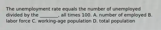 The unemployment rate equals the number of unemployed divided by the ________, all times 100. A. number of employed B. labor force C. working-age population D. total population