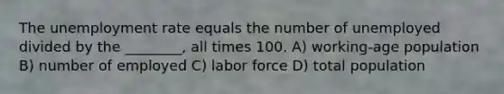 The unemployment rate equals the number of unemployed divided by the ________, all times 100. A) working-age population B) number of employed C) labor force D) total population