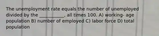 The unemployment rate equals the number of unemployed divided by the ___________, all times 100. A) working- age population B) number of employed C) labor force D) total population