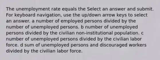 The <a href='https://www.questionai.com/knowledge/kh7PJ5HsOk-unemployment-rate' class='anchor-knowledge'>unemployment rate</a> equals the Select an answer and submit. For keyboard navigation, use the up/down arrow keys to select an answer. a number of employed persons divided by the number of unemployed persons. b number of unemployed persons divided by the civilian non-institutional population. c number of unemployed persons divided by the civilian labor force. d sum of unemployed persons and discouraged workers divided by the civilian labor force.