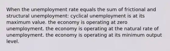 When the <a href='https://www.questionai.com/knowledge/kh7PJ5HsOk-unemployment-rate' class='anchor-knowledge'>unemployment rate</a> equals the sum of frictional and structural unemployment: cyclical unemployment is at its maximum value. the economy is operating at zero unemployment. the economy is operating at the natural rate of unemployment. the economy is operating at its minimum output level.