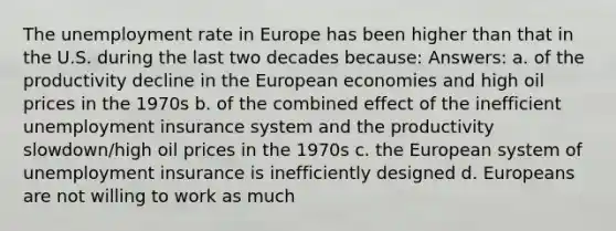 The <a href='https://www.questionai.com/knowledge/kh7PJ5HsOk-unemployment-rate' class='anchor-knowledge'>unemployment rate</a> in Europe has been higher than that in the U.S. during the last two decades because: Answers: a. of the productivity decline in the European economies and high oil prices in the 1970s b. of the combined effect of the inefficient unemployment insurance system and the productivity slowdown/high oil prices in the 1970s c. the European system of unemployment insurance is inefficiently designed d. Europeans are not willing to work as much