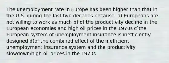 The unemployment rate in Europe has been higher than that in the U.S. during the last two decades because: a) Europeans are not willing to work as much b) of the productivity decline in the European economies and high oil prices in the 1970s c)the European system of unemployment insurance is inefficiently designed d)of the combined effect of the inefficient unemployment insurance system and the productivity slowdown/high oil prices in the 1970s