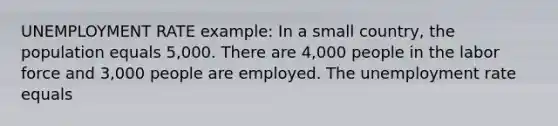 UNEMPLOYMENT RATE example: In a small country, the population equals 5,000. There are 4,000 people in the labor force and 3,000 people are employed. The unemployment rate equals