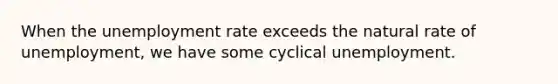 When the unemployment rate exceeds the natural rate of unemployment, we have some cyclical unemployment.