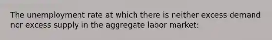 The unemployment rate at which there is neither excess demand nor excess supply in the aggregate labor market: