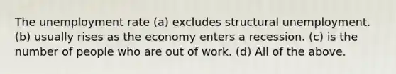 The unemployment rate (a) excludes structural unemployment. (b) usually rises as the economy enters a recession. (c) is the number of people who are out of work. (d) All of the above.