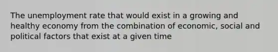 The unemployment rate that would exist in a growing and healthy economy from the combination of economic, social and political factors that exist at a given time