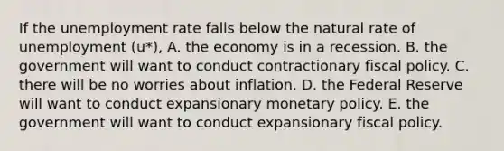 If the unemployment rate falls below the natural rate of unemployment (u*), A. the economy is in a recession. B. the government will want to conduct contractionary fiscal policy. C. there will be no worries about inflation. D. the Federal Reserve will want to conduct expansionary monetary policy. E. the government will want to conduct expansionary fiscal policy.