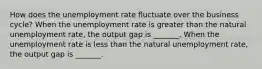 How does the unemployment rate fluctuate over the business​ cycle? When the unemployment rate is greater than the natural unemployment​ rate, the output gap is​ _______. When the unemployment rate is less than the natural unemployment​ rate, the output gap is​ _______.