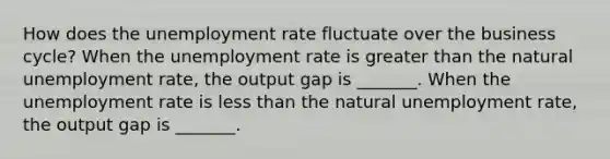 How does the unemployment rate fluctuate over the business​ cycle? When the unemployment rate is greater than the natural unemployment​ rate, the output gap is​ _______. When the unemployment rate is less than the natural unemployment​ rate, the output gap is​ _______.