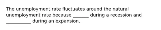 The unemployment rate fluctuates around the natural unemployment rate because​ _______ during a recession and​ ___________ during an expansion.