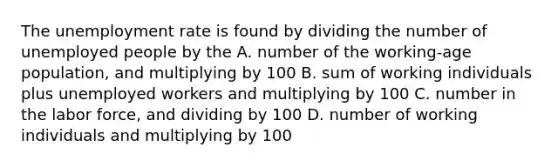 The unemployment rate is found by dividing the number of unemployed people by the A. number of the working-age population, and multiplying by 100 B. sum of working individuals plus unemployed workers and multiplying by 100 C. number in the labor force, and dividing by 100 D. number of working individuals and multiplying by 100