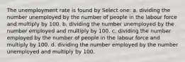 The unemployment rate is found by Select one: a. dividing the number unemployed by the number of people in the labour force and multiply by 100. b. dividing the number unemployed by the number employed and multiply by 100. c. dividing the number employed by the number of people in the labour force and multiply by 100. d. dividing the number employed by the number unemployed and multiply by 100.