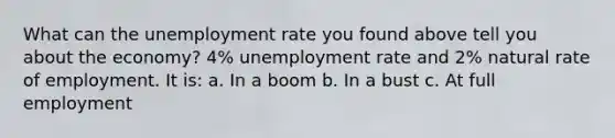 What can the unemployment rate you found above tell you about the economy? 4% unemployment rate and 2% natural rate of employment. It is: a. In a boom b. In a bust c. At full employment