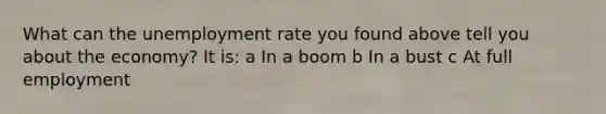 What can the unemployment rate you found above tell you about the economy? It is: a In a boom b In a bust c At full employment