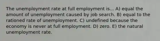 The unemployment rate at full employment is... A) equal the amount of unemployment caused by job search. B) equal to the rationed rate of unemployment. C) undefined because the economy is never at full employment. D) zero. E) the natural unemployment rate.