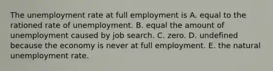 The unemployment rate at full employment is A. equal to the rationed rate of unemployment. B. equal the amount of unemployment caused by job search. C. zero. D. undefined because the economy is never at full employment. E. the natural unemployment rate.