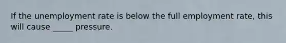 If the unemployment rate is below the full employment rate, this will cause _____ pressure.